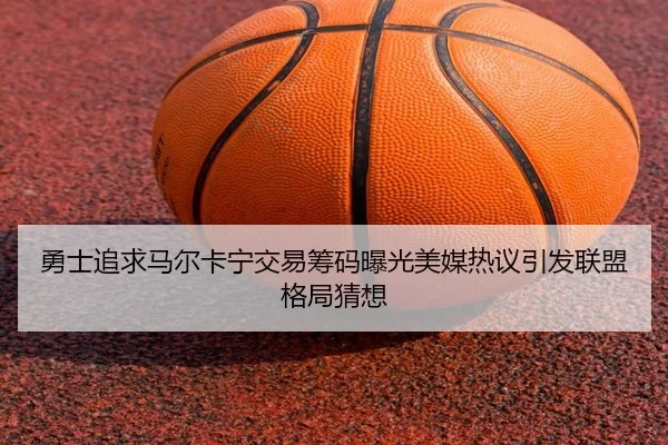 勇士追求马尔卡宁交易筹码曝光美媒热议引发联盟格局猜想