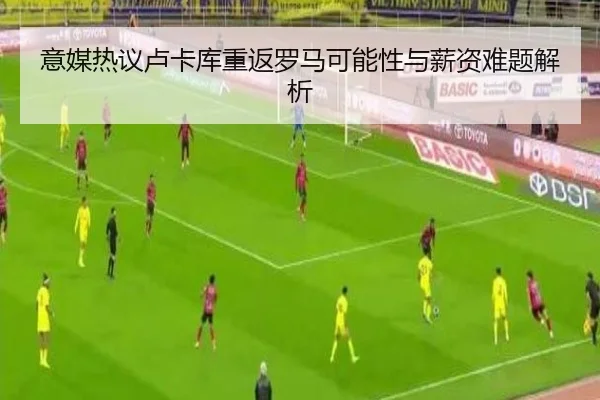 意媒热议卢卡库重返罗马可能性与薪资难题解析