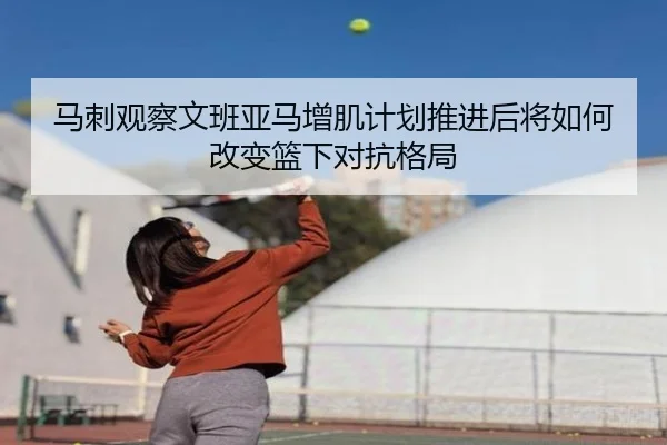 马刺观察文班亚马增肌计划推进后将如何改变篮下对抗格局