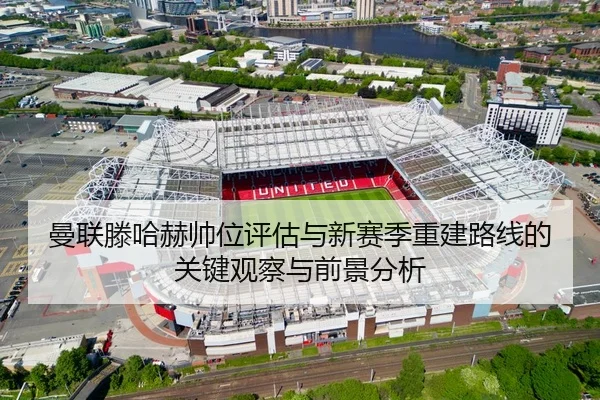 曼联滕哈赫帅位评估与新赛季重建路线的关键观察与前景分析